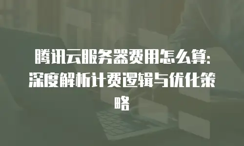 腾讯云服务器费用怎么算：深度解析计费逻辑与优化策略