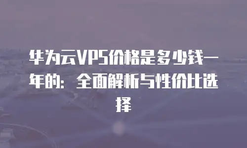 华为云VPS价格是多少钱一年的：全面解析与性价比选择