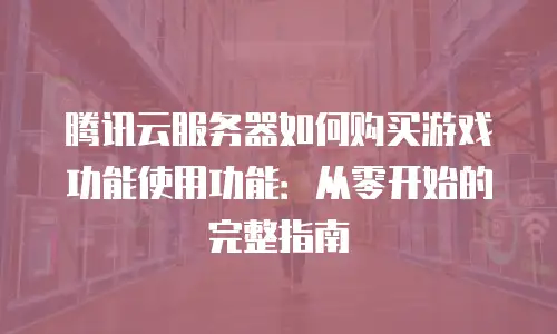 腾讯云服务器如何购买游戏功能使用功能：从零开始的完整指南