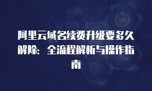 阿里云域名续费升级要多久解除：全流程解析与操作指南