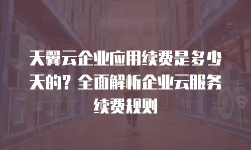 天翼云企业应用续费是多少天的？全面解析企业云服务续费规则