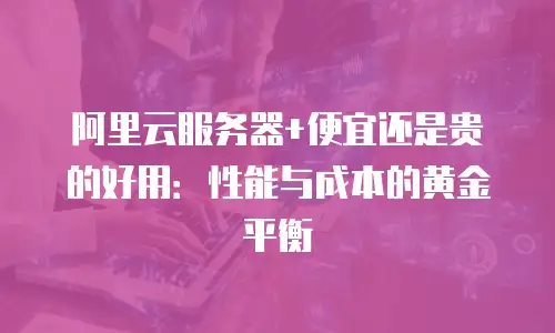 阿里云服务器+便宜还是贵的好用：性能与成本的黄金平衡