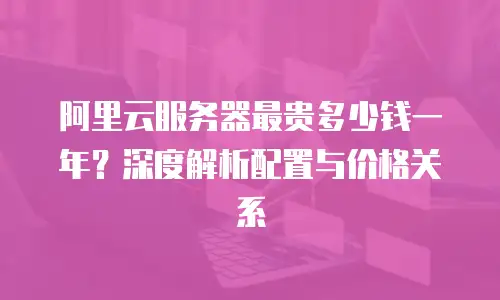 阿里云服务器最贵多少钱一年？深度解析配置与价格关系