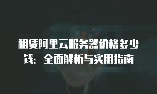 租赁阿里云服务器价格多少钱：全面解析与实用指南