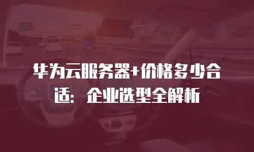 华为云服务器+价格多少合适：企业选型全解析