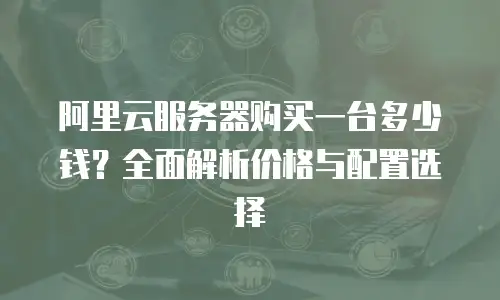 阿里云服务器购买一台多少钱？全面解析价格与配置选择
