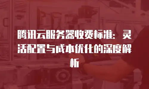 腾讯云服务器收费标准：灵活配置与成本优化的深度解析