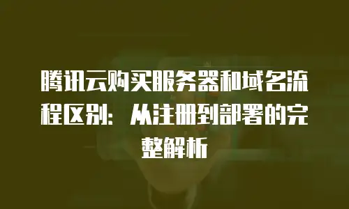 腾讯云购买服务器和域名流程区别：从注册到部署的完整解析