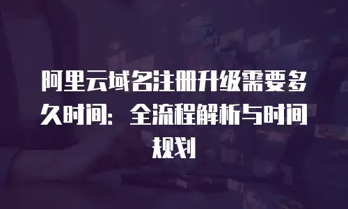 阿里云域名注册升级需要多久时间：全流程解析与时间规划