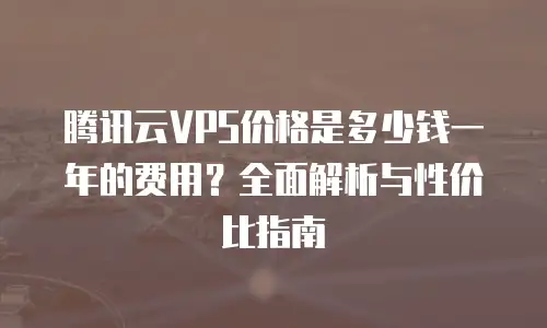 腾讯云VPS价格是多少钱一年的费用？全面解析与性价比指南