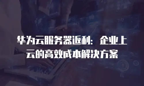 华为云服务器返利：企业上云的高效成本解决方案