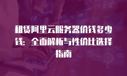 租赁阿里云服务器价钱多少钱：全面解析与性价比选择指南