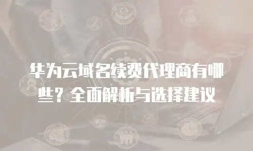 华为云域名续费代理商有哪些？全面解析与选择建议