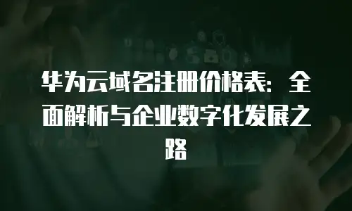 华为云域名注册价格表：全面解析与企业数字化发展之路