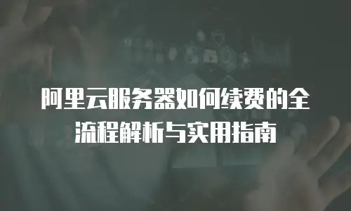 阿里云服务器如何续费的全流程解析与实用指南
