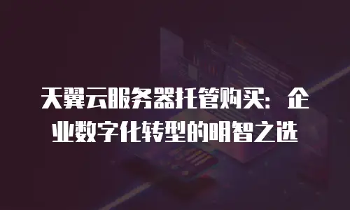 天翼云服务器托管购买：企业数字化转型的明智之选