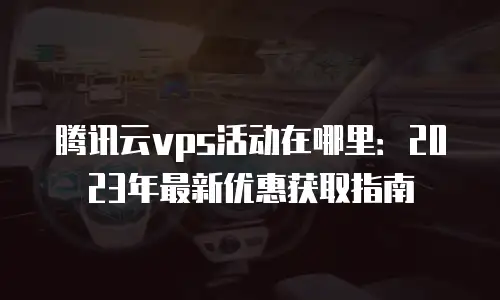 腾讯云vps活动在哪里：2023年最新优惠获取指南