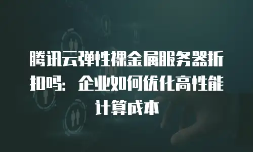 腾讯云弹性裸金属服务器折扣吗：企业如何优化高性能计算成本