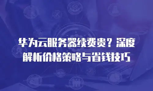 华为云服务器续费贵？深度解析价格策略与省钱技巧