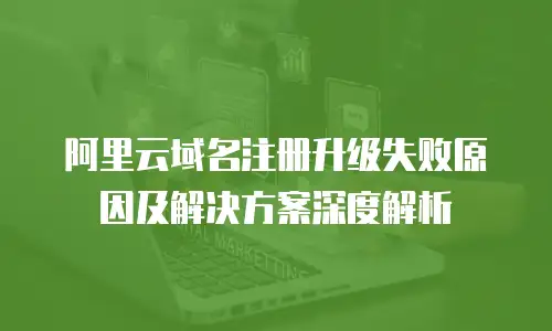 阿里云域名注册升级失败原因及解决方案深度解析