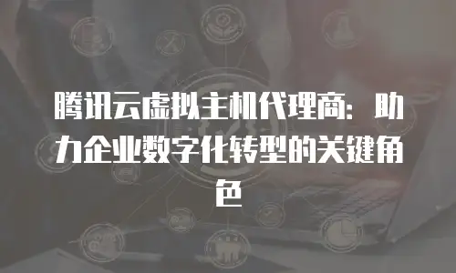 腾讯云虚拟主机代理商：助力企业数字化转型的关键角色