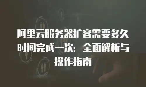 阿里云服务器扩容需要多久时间完成一次：全面解析与操作指南