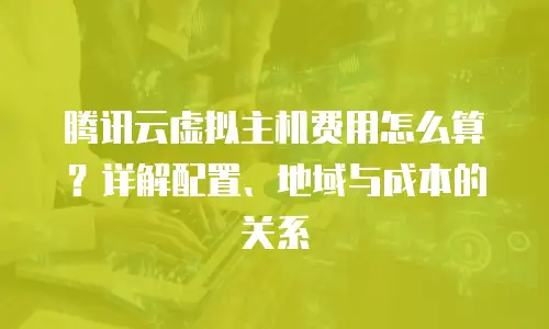 腾讯云虚拟主机费用怎么算？详解配置、地域与成本的关系