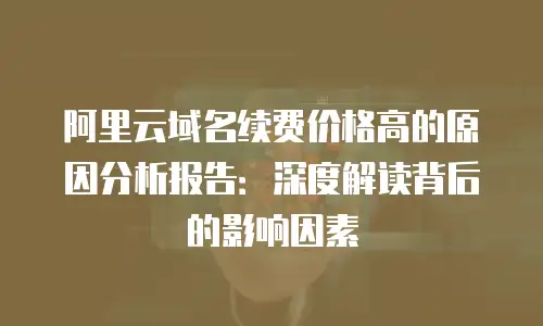 阿里云域名续费价格高的原因分析报告：深度解读背后的影响因素