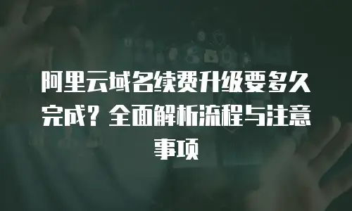 阿里云域名续费升级要多久完成？全面解析流程与注意事项
