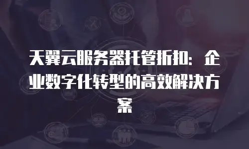 天翼云服务器托管折扣：企业数字化转型的高效解决方案