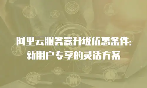 阿里云服务器升级优惠条件：新用户专享的灵活方案