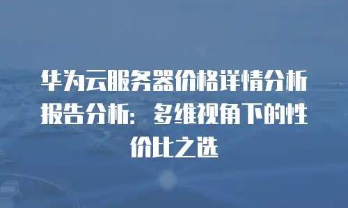 华为云服务器价格详情分析报告分析：多维视角下的性价比之选