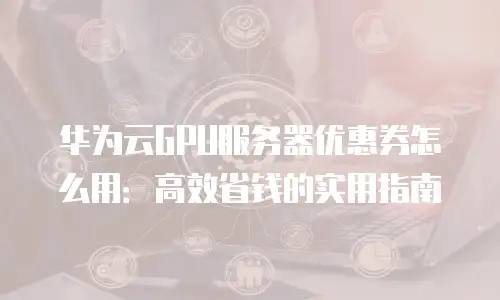 华为云GPU服务器优惠券怎么用：高效省钱的实用指南