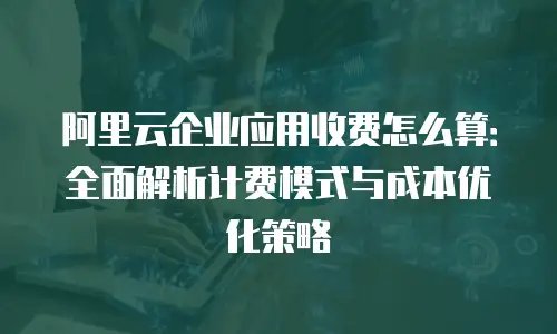 阿里云企业应用收费怎么算：全面解析计费模式与成本优化策略