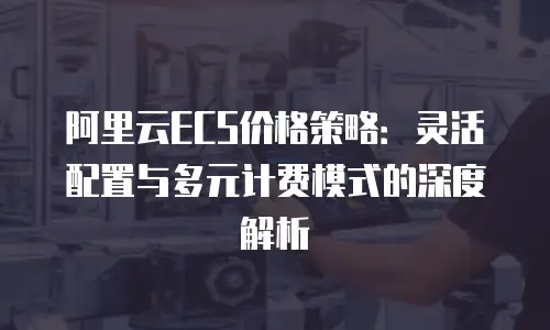 阿里云ECS价格策略：灵活配置与多元计费模式的深度解析