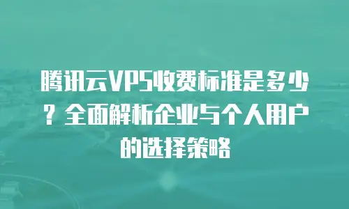 腾讯云VPS收费标准是多少？全面解析企业与个人用户的选择策略