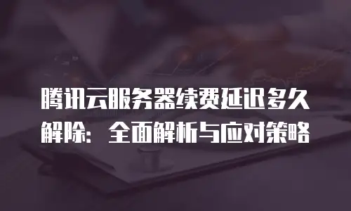 腾讯云服务器续费延迟多久解除：全面解析与应对策略