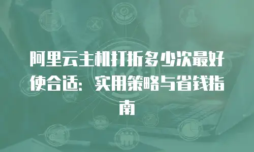 阿里云主机打折多少次最好使合适：实用策略与省钱指南
