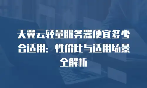 天翼云轻量服务器便宜多少合适用：性价比与适用场景全解析