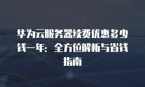 华为云服务器续费优惠多少钱一年：全方位解析与省钱指南