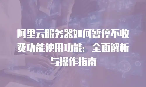 阿里云服务器如何暂停不收费功能使用功能：全面解析与操作指南