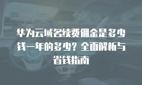 华为云域名续费佣金是多少钱一年的多少？全面解析与省钱指南