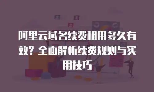 阿里云域名续费租用多久有效？全面解析续费规则与实用技巧