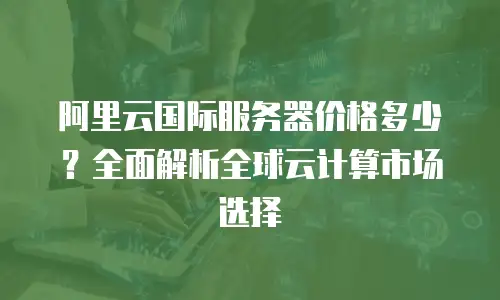 阿里云国际服务器价格多少？全面解析全球云计算市场选择