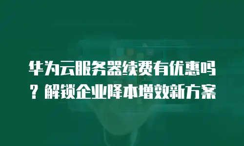 华为云服务器续费有优惠吗？解锁企业降本增效新方案