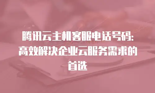 腾讯云主机客服电话号码：高效解决企业云服务需求的首选