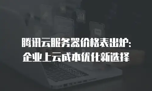 腾讯云服务器价格表出炉：企业上云成本优化新选择