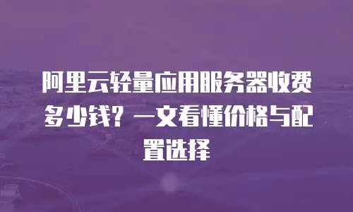 阿里云轻量应用服务器收费多少钱？一文看懂价格与配置选择