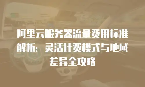 阿里云服务器流量费用标准解析：灵活计费模式与地域差异全攻略