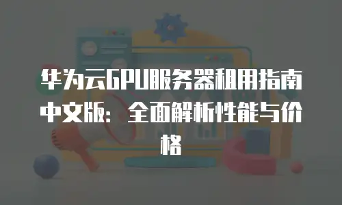 华为云GPU服务器租用指南中文版：全面解析性能与价格